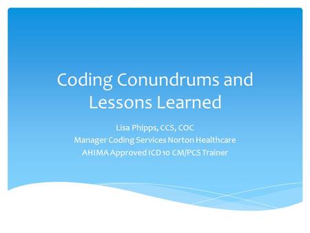 Coding Conundrums and Lessons Learned Lisa Phipps, CCS, COC Manager Coding Services Norton Healthcare AHIMA Approved ICD 10 CM/PCS Trainer.