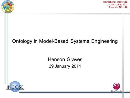 International Workshop 28 Jan – 2 Feb 2011 Phoenix, AZ, USA Ontology in Model-Based Systems Engineering Henson Graves 29 January 2011.