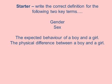 Starter – write the correct definition for the following two key terms…. Gender Sex The expected behaviour of a boy and a girl. The physical difference.