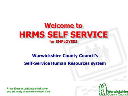 Welcome to HRMS SELF SERVICE for EMPLOYEES Warwickshire County Council’s Self-Service Human Resources system Press Enter or Left Mouse click when you are.