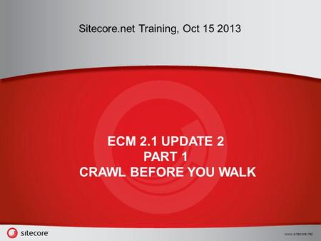 Www.sitecore.net Sitecore.net Training, Oct 15 2013 ECM 2.1 UPDATE 2 PART 1 CRAWL BEFORE YOU WALK.