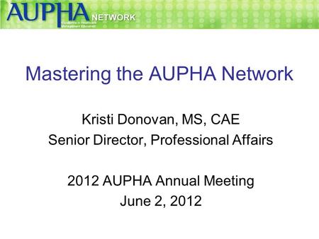 Mastering the AUPHA Network Kristi Donovan, MS, CAE Senior Director, Professional Affairs 2012 AUPHA Annual Meeting June 2, 2012.