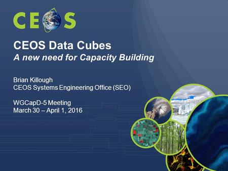 CEOS Data Cubes A new need for Capacity Building Brian Killough CEOS Systems Engineering Office (SEO) WGCapD-5 Meeting March 30 – April 1, 2016.