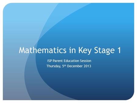 Mathematics in Key Stage 1 ISP Parent Education Session Thursday, 5 th December 2013.