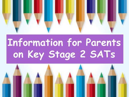 Information for Parents on Key Stage 2 SATs. When do these tests happen? Key Stage 2 SATs take place nationally in the week commencing 9th May 2016. Children.