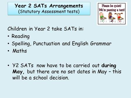 Children in Year 2 take SATs in: Reading Spelling, Punctuation and English Grammar Maths Y2 SATs now have to be carried out during May, but there are no.