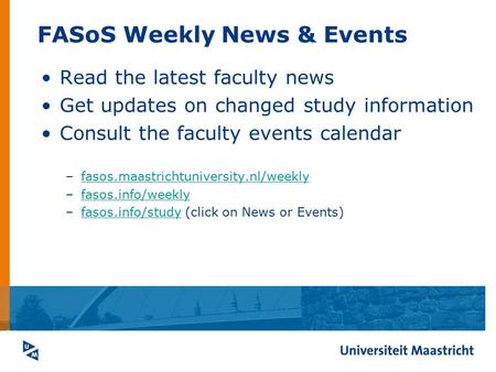 FASoS Weekly News & Events Read the latest faculty news Get updates on changed study information Consult the faculty events calendar –fasos.maastrichtuniversity.nl/weeklyfasos.maastrichtuniversity.nl/weekly.
