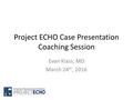 Project ECHO Case Presentation Coaching Session Evan Klass, MD March 24 th, 2016.