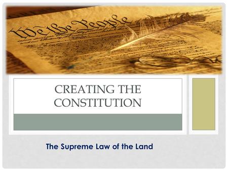 THE SUPREME LAW OF THE LAND CREATING THE CONSTITUTION The Supreme Law of the Land.