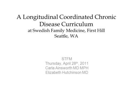 A Longitudinal Coordinated Chronic Disease Curriculum at Swedish Family Medicine, First Hill Seattle, WA STFM Thursday, April 28 th, 2011 Carla Ainsworth.