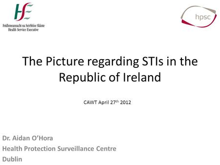 The Picture regarding STIs in the Republic of Ireland Dr. Aidan O’Hora Health Protection Surveillance Centre Dublin CAWT April 27 th 2012.