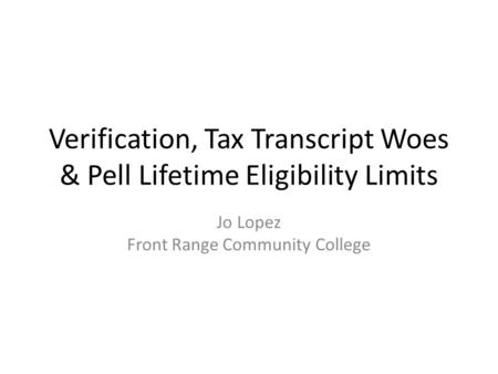 Verification, Tax Transcript Woes & Pell Lifetime Eligibility Limits Jo Lopez Front Range Community College.