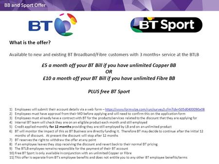 BB and Sport Offer What is the offer? Available to new and existing BT Broadband/Fibre customers with 3 months+ service at the BTLB £5 a month off your.