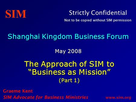 Shanghai Kingdom Business Forum May 2008 The Approach of SIM to “Business as Mission” (Part 1) Graeme Kent SIM Advocate for Business Ministries www.sim.org.