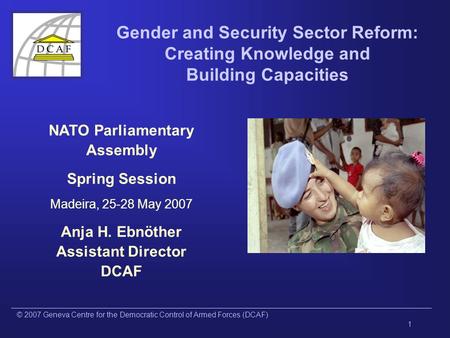 © 2007 Geneva Centre for the Democratic Control of Armed Forces (DCAF) 1 Gender and Security Sector Reform: Creating Knowledge and Building Capacities.