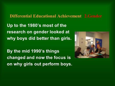 Differential Educational Achievement 2.Gender Up to the 1980’s most of the research on gender looked at why boys did better than girls. By the mid 1990’s.