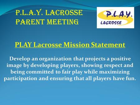 P.L.A.Y. LACROSSE PARENT MEETING PLAY Lacrosse Mission Statement Develop an organization that projects a positive image by developing players, showing.
