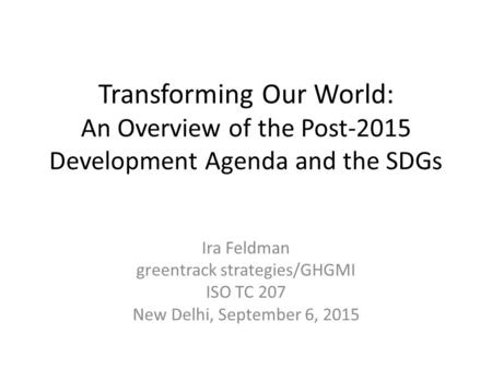 Transforming Our World: An Overview of the Post-2015 Development Agenda and the SDGs Ira Feldman greentrack strategies/GHGMI ISO TC 207 New Delhi, September.