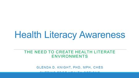 Health Literacy Awareness THE NEED TO CREATE HEALTH LITERATE ENVIRONMENTS GLENDA D. KNIGHT, PHD, MPH, CHES CUTTING EDGE HEALTH OPTIONS.
