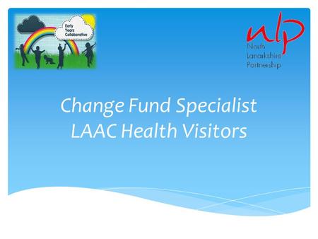 Change Fund Specialist LAAC Health Visitors. Context  A proposal was submitted from health, social work and education to the Early Years Change fund.