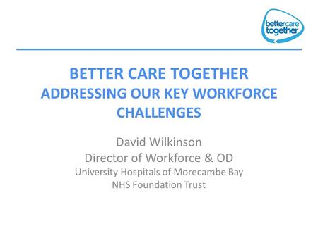 BETTER CARE TOGETHER ADDRESSING OUR KEY WORKFORCE CHALLENGES David Wilkinson Director of Workforce & OD University Hospitals of Morecambe Bay NHS Foundation.