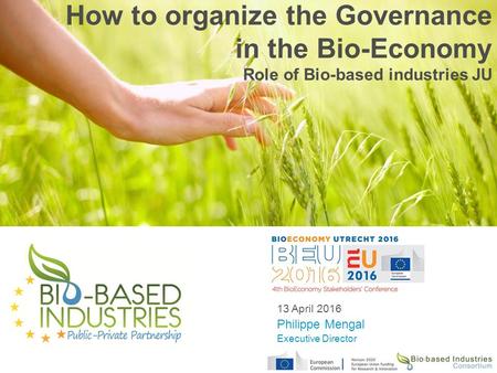 How to organize the Governance in the Bio-Economy Role of Bio-based industries JU 13 April 2016 Philippe Mengal Executive Director.