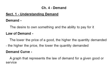 Ch. 4 - Demand Sect. 1 - Understanding Demand Demand - The desire to own something and the ability to pay for it Law of Demand - The lower the price of.