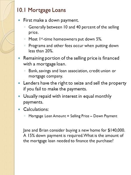 10.1 Mortgage Loans First make a down payment. ◦ Generally between 10 and 40 percent of the selling price. ◦ Most 1 st -time homeowners put down 5%. ◦