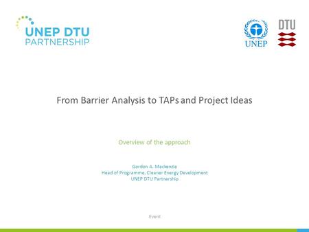 From Barrier Analysis to TAPs and Project Ideas Overview of the approach Event Gordon A. Mackenzie Head of Programme, Cleaner Energy Development UNEP.