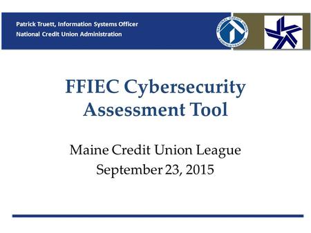 FFIEC Cybersecurity Assessment Tool Maine Credit Union League September 23, 2015 Patrick Truett, Information Systems Officer National Credit Union Administration.