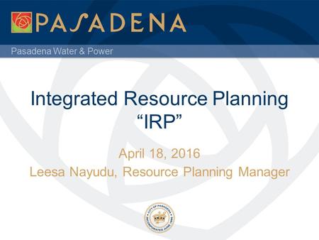 Pasadena Water & Power Integrated Resource Planning “IRP” April 18, 2016 Leesa Nayudu, Resource Planning Manager.