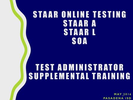 MAY 2016 PASADENA ISD 1 STAAR ONLINE TESTING STAAR A STAAR L SOA TEST ADMINISTRATOR SUPPLEMENTAL TRAINING.