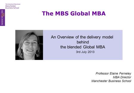 The MBS Global MBA An Overview of the delivery model behind the blended Global MBA 3rd July 2013 Professor Elaine Ferneley MBA Director Manchester Business.