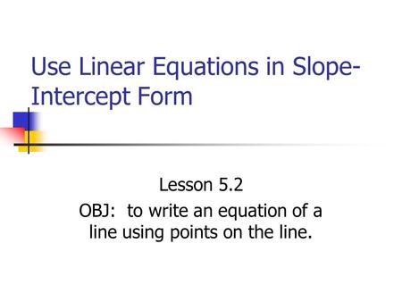 Use Linear Equations in Slope- Intercept Form Lesson 5.2 OBJ: to write an equation of a line using points on the line.