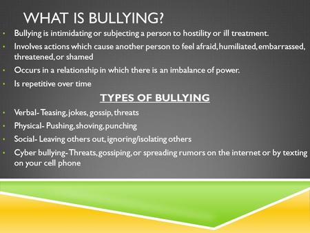 WHAT IS BULLYING? Bullying is intimidating or subjecting a person to hostility or ill treatment. Involves actions which cause another person to feel afraid,