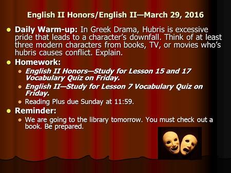 English II Honors/English II—March 29, 2016 Daily Warm-up: In Greek Drama, Hubris is excessive pride that leads to a character’s downfall. Think of at.