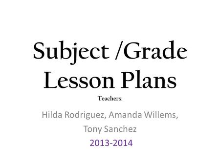 Subject /Grade Lesson Plans Teachers: Hilda Rodriguez, Amanda Willems, Tony Sanchez 2013-2014.