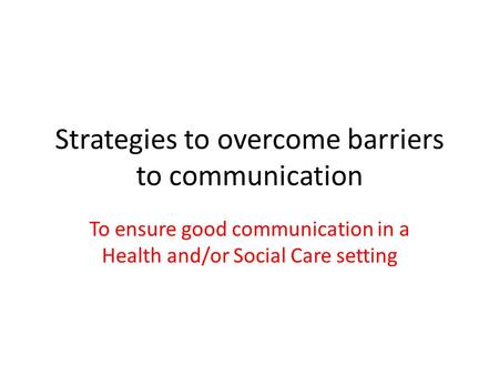 Strategies to overcome barriers to communication To ensure good communication in a Health and/or Social Care setting.