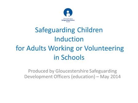 Safeguarding Children Induction for Adults Working or Volunteering in Schools Produced by Gloucestershire Safeguarding Development Officers (education)