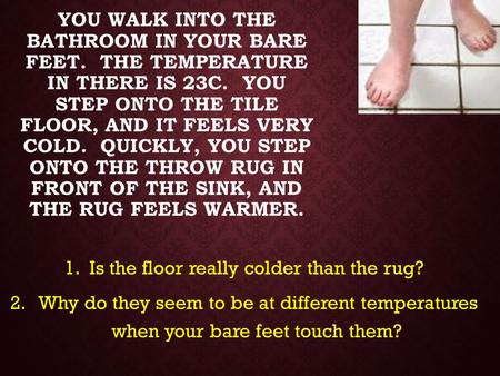 YOU WALK INTO THE BATHROOM IN YOUR BARE FEET. THE TEMPERATURE IN THERE IS 23C. YOU STEP ONTO THE TILE FLOOR, AND IT FEELS VERY COLD. QUICKLY, YOU STEP.