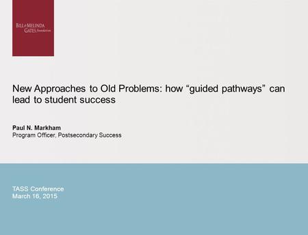 New Approaches to Old Problems: how “guided pathways” can lead to student success Paul N. Markham Program Officer, Postsecondary Success TASS Conference.