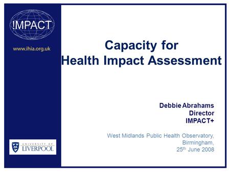Capacity for Health Impact Assessment Debbie Abrahams Director IMPACT+ West Midlands Public Health Observatory, Birmingham, 25 th June 2008.