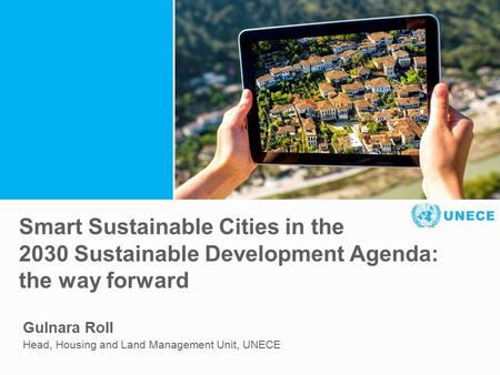 . Smart Sustainable Cities in the 2030 Sustainable Development Agenda: the way forward Gulnara Roll Head, Housing and Land Management Unit, UNECE.