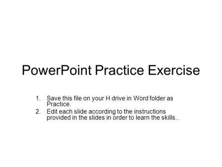 PowerPoint Practice Exercise 1.Save this file on your H drive in Word folder as Practice. 2.Edit each slide according to the instructions provided in the.