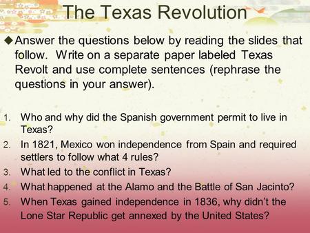 The Texas Revolution  Answer the questions below by reading the slides that follow. Write on a separate paper labeled Texas Revolt and use complete sentences.