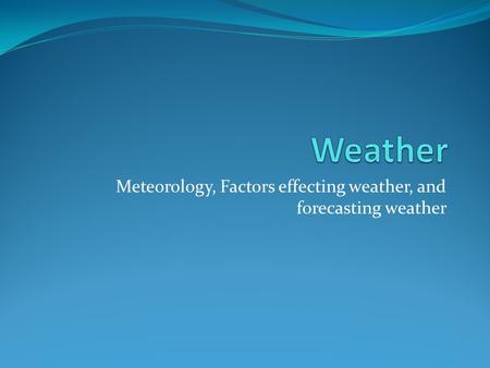 Meteorology, Factors effecting weather, and forecasting weather.