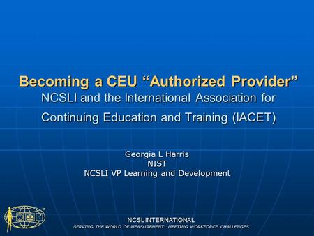 NCSL INTERNATIONAL SERVING THE WORLD OF MEASUREMENT: MEETING WORKFORCE CHALLENGES Becoming a CEU “Authorized Provider” NCSLI and the International Association.