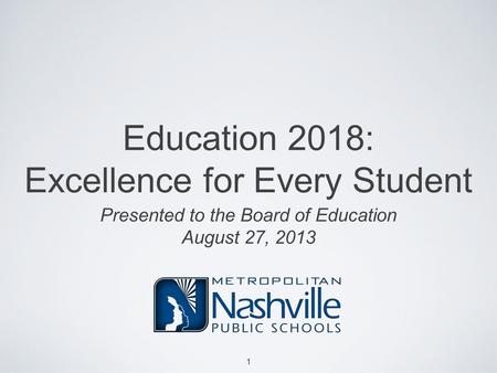 Education 2018: Excellence for Every Student Presented to the Board of Education August 27, 2013 1.