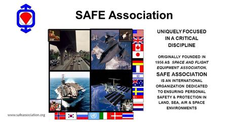 SAFE Association UNIQUELY FOCUSED IN A CRITICAL DISCIPLINE ORIGINALLY FOUNDED IN 1956 AS SPACE AND FLIGHT EQUIPMENT ASSOCIATION, SAFE ASSOCIATION IS AN.