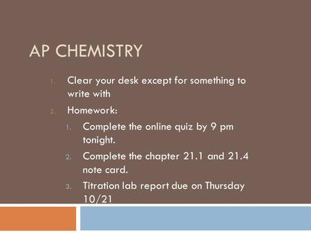 AP CHEMISTRY 1. Clear your desk except for something to write with 2. Homework: 1. Complete the online quiz by 9 pm tonight. 2. Complete the chapter 21.1.